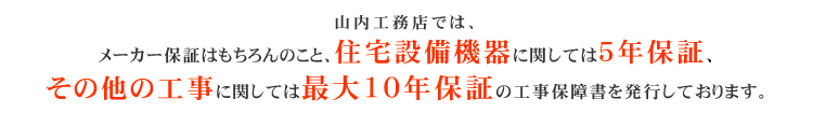 山内工務店では、メーカー保証はもちろんのこと、住宅設備機器に関しては5年保証、
その他の工事に関しては最大10年保証の工事保障書を発行しております。