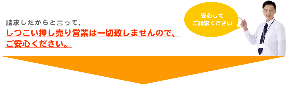 請求したからと言って、しつこい押し売り営業は一切しませんので、ご安心ください。