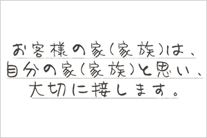 お客様の家（家族）は、自分の家（家族）と思い、大切に接します。