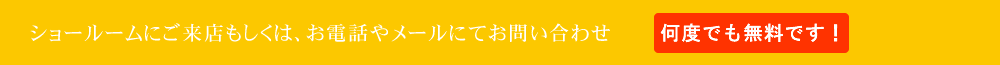 ショールームにご来店もしくは、お電話やメールにてお問い合わせ(何度でも無料です！)