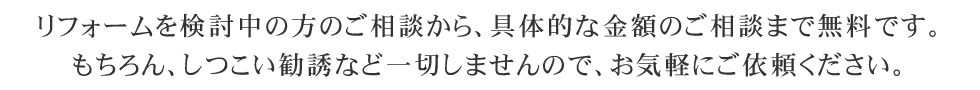 リフォームを検討中の方のご相談から、具体的な金額のご相談まで無料です。もちろん、しつこい勧誘など一切しませんので、お気軽にご依頼ください。