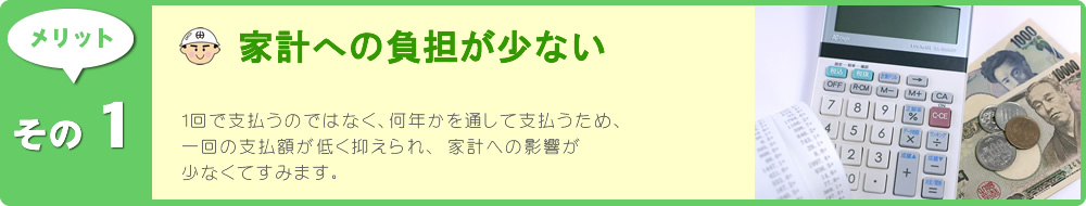 1回で支払うのではなく、何年かを通して支払うため、一回の支払額が低く抑えられ、 家計への影響が少なくてすみます。