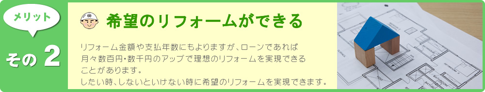 リフォーム金額や支払年数にもよりますが、ローンであれば月々数百円・数千円のアップで理想のリフォームを実現できることがあります。したい時、しないといけない時に希望のリフォームを実現できます。