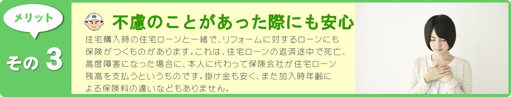 住宅購入時の住宅ローンと一緒で、リフォームに対するローンにも保険がつくものがあります。これは、住宅ローンの返済途中で死亡、高度障害になった場合に、本人に代わって保険会社が住宅ローン残高を支払うというものです。金融機関が、ローンの利用者をまとめて保険会社に申し込むもので、掛け金も安く、また加入時年齢による保険料の違いなどもありません。