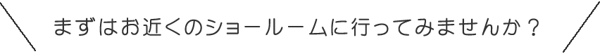 まずはお近くのショールームに行ってみませんか？