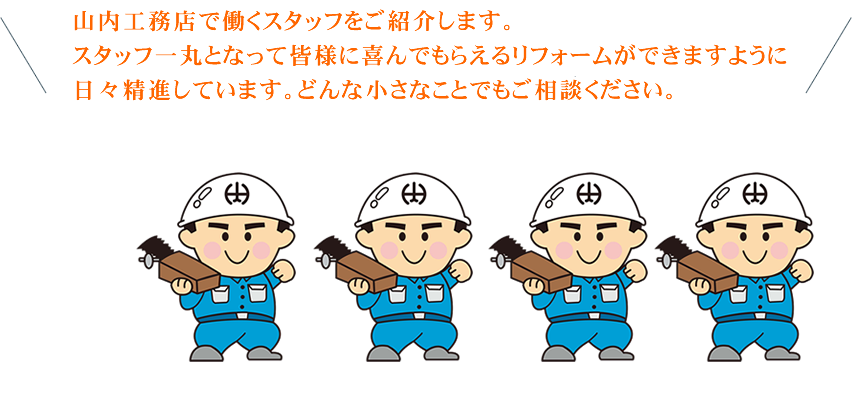 山内工務店で働くスタッフをご紹介します。スタッフ一丸となって皆様に喜んでもらえるリフォームができますように日々精進しています。どんな小さなことでもご相談ください。